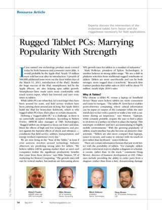 NOT FOR REPRINT © JAMESON PUBLISHING
                   Resource Article



                                                                                         Experts discuss the intersection of the
                                                                                         in-demand tablet form factor and the
                                                                                         ruggedness necessary for field applications.



                    Rugged Tablet PCs: Marrying
                    Popularity With Strength

                    I
                         f you named one technology product most coveted            50% growth rates for tablets in a number of industries.”
                         today by both business and consumer users alike, it          Mark Holleran, president of Xplore Technologies, is
                         would probably be the Apple iPad. Nearly 15 million        another believer in strong tablet usage. “We see a shift in
                         were sold last year after its introduction. Upwards of     platform selection from traditional rugged notebooks to
                    500,000 additional units went out the door within days of       tablets. Tablets are more user-friendly and can be built
                    the March 11, 2011, introduction of the iPad2. Besides          stronger, more rugged than a notebook.” Research firm
                    the huge success of the iPad, smartphones, led by the           Gartner predicts that tablet sales in 2011 will be about 55
                    Apple iPhone, are also helping spur tablet growth.              million, nearly triple 2010’s sales.
                    Smartphones have made users more comfortable with
                    touch screen input, which has lowered end user resis-           Why A Tablet?
                    tance to tablets.                                               Why choose a tablet PC versus a laptop or handheld
                      While tablet PCs are white-hot, let’s not forget they have    device? Many users believe tablets are more convenient
                    been around for years, and field service workers have           and easier to navigate. “The tablet PC form factor enables
                    been carrying them around just as long. But Apple didn’t        point-of-service computing, where critical information
                    build the iPad for heavy-duty fieldwork, which is why           can be input or output of the computer while the user
                    rugged tablet PCs have their place in certain situations.       stands face-to-face with a patient or walks a site with a cus-
                      Defining a “rugged tablet PC” is a challenge, as there is     tomer during an inspection,” says Stinson. “Laptops,
                    no universally accepted definition. According to Robert         while certainly portable, require the user to find a place
                    Fowler, ARMOR sales manager at DRS Technologies,                to sit down or a surface on which to place the laptop. This
                    “Rugged tablets are designed to keep out water and dust,        interrupts workflows and isn’t accommodating to highly
                    blunt the effects of high and low temperatures, and pro-        mobile environments.” With the growing popularity of
                    tect against the harmful effects of shock and vibration —       tablets, touch interface has also become an attractive char-
                    conditions that field service, utilities, transportation, and   acteristic. “Tablets are also more compact than laptops,
                    energy workers experience every day.”                           easier to mount, and easier to interact with via touch or
                      We are now living in the “Year of the Tablet,” at least if    pen rather than keyboard,” notes Holleran.
                    your universe revolves around technology. Industry                There are certain information formats that just work bet-
                    observers are predicting strong sales for tablets. “We          ter with the portability of tablets. “For example, tablets
                    believe tablets will be gaining market share as users and       provide convenient ways to display a diagram or schemat-
                    companies realize the significant productivity benefits         ic on-site, rather than ‘in the truck,’” comments Doug
                    that come from these devices,” says Mike Stinson, VP of         Brown, director of business development at LXE. Other
                    marketing for Motion Computing. “The growth rates will          uses include providing the ability to order parts from a
                    vary by vertical market, but analysts are forecasting above     diagram (rather than from a list), documenting damage
by Alan Horowitz




                             Robert Fowler                    Mike Stinson                Mark Holleran              Doug Brown
                             ARMOR sales mgr.,                VP of marketing,            president,                 dir. of business development,
                             DRS Technologies                 Motion Computing            Xplore Technologies        LXE


                   14    May 2011            ●    FieldTechnologiesOnline.com
 
