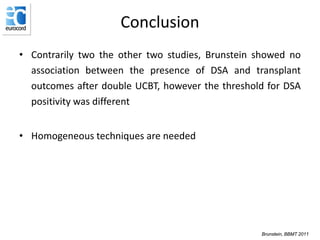 Conclusion
• Contrarily two the other two studies, Brunstein showed no
association between the presence of DSA and transplant
outcomes after double UCBT, however the threshold for DSA
positivity was different
• Homogeneous techniques are needed
Brunstein, BBMT 2011
 