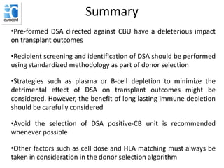 Summary
•Pre-formed DSA directed against CBU have a deleterious impact
on transplant outcomes
•Recipient screening and identification of DSA should be performed
using standardized methodology as part of donor selection
•Strategies such as plasma or B-cell depletion to minimize the
detrimental effect of DSA on transplant outcomes might be
considered. However, the benefit of long lasting immune depletion
should be carefully considered
•Avoid the selection of DSA positive-CB unit is recommended
whenever possible
•Other factors such as cell dose and HLA matching must always be
taken in consideration in the donor selection algorithm
 