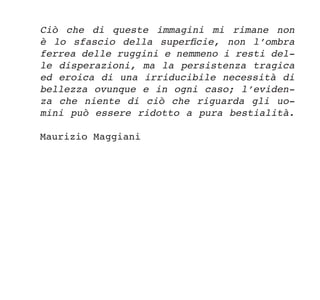 Ciò che di queste immagini mi rimane non
è lo sfascio della superficie, non l’ombra
ferrea delle ruggini e nemmeno i resti del-
le disperazioni, ma la persistenza tragica
ed eroica di una irriducibile necessità di
bellezza ovunque e in ogni caso; l’eviden-
za che niente di ciò che riguarda gli uo-
mini può essere ridotto a pura bestialità.
Maurizio Maggiani
 