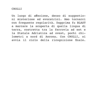 CROLLI
Un luogo di affezione, denso di suggestio-
ni misteriose ed evocatrici. Amo tornarci
con frequente regolarità. Dapprima fu BLAST
a marcare la scoperta di quella lingua di
terra, costretta tra la ferrovia ad est e
la Statale Adriatica ad ovest, pochi chi-
lometri a nord di Ancona. Con CROLLI, si
avvia il ciclo della ricognizione finale.
 