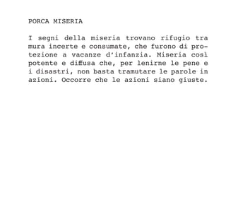 PORCA MISERIA
I segni della miseria trovano rifugio tra
mura incerte e consumate, che furono di pro-
tezione a vacanze d’infanzia. Miseria così
potente e diffusa che, per lenirne le pene e
i disastri, non basta tramutare le parole in
azioni. Occorre che le azioni siano giuste.
 