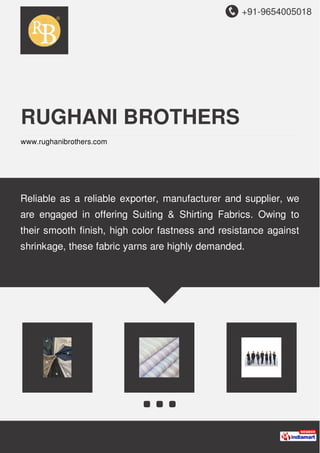 +91-9654005018
RUGHANI BROTHERS
www.rughanibrothers.com
Reliable as a reliable exporter, manufacturer and supplier, we
are engaged in offering Suiting & Shirting Fabrics. Owing to
their smooth finish, high color fastness and resistance against
shrinkage, these fabric yarns are highly demanded.
 