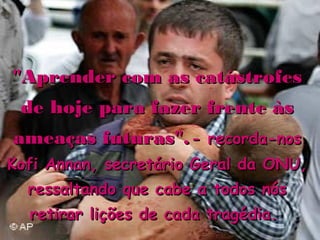 "Aprender com as catástrofes
 de hoje para fazer frente às
ameaças futuras". - recorda-nos
Kofi Annan, secretário Geral da ONU,
  ressaltando que cabe a todos nós
  retirar lições de cada tragédia.
 