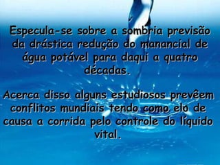 Especula-se sobre a sombria previsão
 da drástica redução do manancial de
   água potável para daqui a quatro
              décadas.

Acerca disso alguns estudiosos prevêem
 conflitos mundiais tendo como elo de
causa a corrida pelo controle do líquido
                 vital.
 