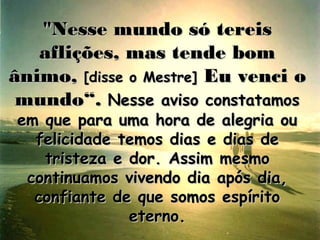 "Nesse mundo só tereis
   aflições, mas tende bom
ânimo, [disse o Mestre] Eu venci o
 mundo“. Nesse aviso constatamos
em que para uma hora de alegria ou
  felicidade temos dias e dias de
   tristeza e dor. Assim mesmo
 continuamos vivendo dia após dia,
  confiante de que somos espírito
              eterno.
 