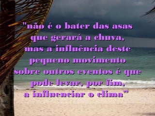 "não é o bater das asas
    que gerará a chuva,
  mas a influência deste
   pequeno movimento
sobre outros eventos é que
    pode levar, por fim,
  a influenciar o clima”
 