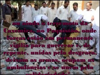 ou ainda o terremoto da
Caxemira, no Paquistão, onde
 forças estão em permanente
  vigília para guerrear e, de
repente, unidas pela desgraça,
 deixam as armas, ocupam as
 ambulâncias e se unem pela
 