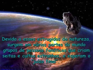 Devido a esses estrugidos da natureza,
  surgem em várias partes do mundo
grupos de pessoas fanáticas que criam
seitas e cultos estranhos, e esperam o
             “juízo final”.
 