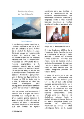 ESTEBAN VELOZ
Rugidos Por Minuto;
La Vida del Baneño
El volcán Tungurahua ubicado en la
Cordillera Oriental a 33 km al sur
este de Ambato y a pocos metros
de la ciudad de Baños de Agua
Santa es uno de los volcanes más
activos de nuestro país, se
encuentra en proceso de erupción
hace catorce años. Su reactivación
registrada en 1999 alertó de una
manera sorprendente a la
población baneña que en aquel
tiempo no conocía nada en materia
de Gestión de Riesgos, es por ello
que el nerviosismo se apoderó de la
población formándose por primera
vez el Centro de Operaciones de
Emergencia COE de Baños que es
el que se encarga de todos los
planes estratégicos para
salvaguardar la vida de los baneños
y velas por las zonas de alto riesgo.
Esta historia les ha acostumbrado a
convivir con el rugido del volcán
sabiendo que cualquier día una
gran erupción podría costarles la
vida. A pesar de ello, el miedo al
desastre, el temor a reorganizar
sus vidas alejados de sus cultivos
que son fuentes de ingreso
económico para sus familias, el
recelo al cumplimiento de las
promesas gubernamentales, sus
tradiciones y creencias culturales y
religiosas, unido a otros diversos
factores, mantienen a muchas
familias viviendo en zonas de alto
riesgo por la amenaza volcánica.
El 16 de Octubre de 1999 se dio la
Evacuación de los Baneños durante
la presidencia del Abogado Jamil
Mahuad. “Cuando los Baneños
fuimos evacuados pasamos tres
meses fuera de nuestra ciudad,
sentimos la necesidad de regresar
y se dio el retorno masivo el 5 de
Enero del 2000” expreso José Luis
Barrera integrante principal del
COE de Baños.
El plan de contingencia en los
primeros años contemplaba una
evacuación de los baneños pero
hoy en día el plan está siendo
revisado permanentemente en el
cual ya no se mantiene una
estrategia de evacuación sino más
bien de movilización hacia los
sectores considerados como
refugios para que después los
ciudadanos retornen hacia la
ciudad. Además el Plan de Sistema
de Alerta Temprana (SAT) que
consiste en señalización,
instalación de sirenas en sitios
estratégicos tanto en la ciudad
Volcán Tungurahua
José Luis Barrera integrante del COE de Baños
 