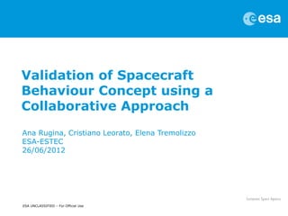Validation of Spacecraft
Behaviour Concept using a
Collaborative Approach
Ana Rugina, Cristiano Leorato, Elena Tremolizzo
ESA-ESTEC
26/06/2012




ESA UNCLASSIFIED – For Official Use
 