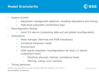 Model Granularity


•     System Control
              •       Equipment management (abstract, including redundancy and timing)
              •       High-level subsystem coordination logic
•     Reconfiguration Module
              •       Level 3-4 alarms (computing data unit and global reconfiguration)
•     Subsystems
              •       Mode manager (Nominal and FDIR transitions)
              •       Functional behaviour model
              •       Environment
              •       FDIR (partly detection, reconfiguration) for level 1-2 alarms
                      (subsystem level)
                         –       Electrical, physical, internal, consistency faults
                         –       Filtering, voting, error counters
•     Timing behaviour
Validation of Spacecraft Behaviour Concept | Ana Rugina | ESA-ESTEC | 26/06/2012 | TEC | Slide 11

ESA UNCLASSIFIED – For Official Use
 