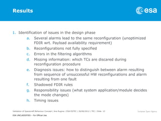 Results



1. Identification of issues in the design phase
              a.      Several alarms lead to the same reconfiguration (unoptimized
                      FDIR wrt. Payload availability requirement)
              b.      Reconfigurations not fully specified
              c.      Errors in the filtering algorithms
              d.      Missing information: which TCs are discared during
                      reconfiguration procedure
              e.      Diagnosis issues: how to distinguish between alarm resulting
                      from sequence of unsuccessful HW reconfigurations and alarm
                      resulting from one fault
              f.      Shadowed FDIR rules
              g.      Responsibility issues (what system application/module decides
                      the mode changes)
              h.      Timing issues

Validation of Spacecraft Behaviour Concept | Ana Rugina | ESA-ESTEC | 26/06/2012 | TEC | Slide 12

ESA UNCLASSIFIED – For Official Use
 