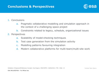 Conclusions & Perspectives



1. Conclusions
              a.      Pragmatic collaborative modelling and simulation approach in
                      the context of a challenging space project
              b.      Constraints related to legacy, schedule, organizational issues
2. Perspectives
              a.      Scalability of model-checking techniques
              b.      Test case generation from the simulation activity
              c.      Modelling patterns favouring integration
              d.      Modern collaborative platforms for multi-team/multi-site work




Validation of Spacecraft Behaviour Concept | Ana Rugina | ESA-ESTEC | 26/06/2012 | TEC | Slide 13

ESA UNCLASSIFIED – For Official Use
 