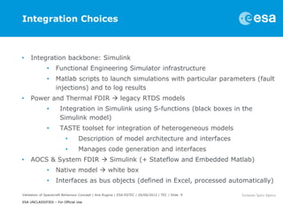 Integration Choices



•    Integration backbone: Simulink
              •     Functional Engineering Simulator infrastructure
              •     Matlab scripts to launch simulations with particular parameters (fault
                    injections) and to log results
•    Power and Thermal FDIR  legacy RTDS models
              •       Integration in Simulink using S-functions (black boxes in the
                      Simulink model)
              •       TASTE toolset for integration of heterogeneous models
                         •       Description of model architecture and interfaces
                         •       Manages code generation and interfaces
•    AOCS & System FDIR  Simulink (+ Stateflow and Embedded Matlab)
              •     Native model  white box
              •     Interfaces as bus objects (defined in Excel, processed automatically)

Validation of Spacecraft Behaviour Concept | Ana Rugina | ESA-ESTEC | 26/06/2012 | TEC | Slide 9

ESA UNCLASSIFIED – For Official Use
 