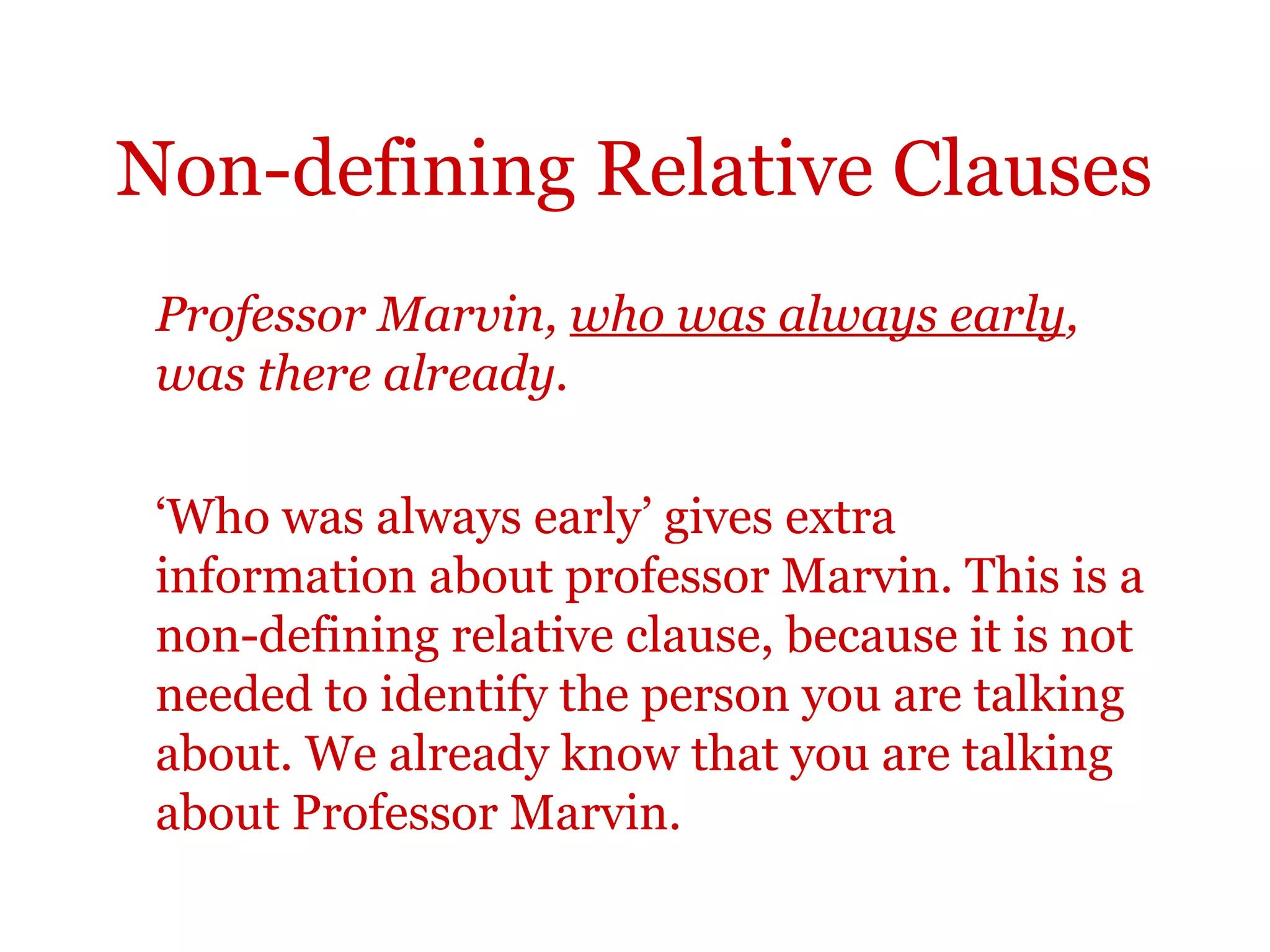 Non-defining Relative Clauses
 Professor Marvin, who was always early,
 was there already.

 ‘Who was always early’ gives extra
 information about professor Marvin. This is a
 non-defining relative clause, because it is not
 needed to identify the person you are talking
 about. We already know that you are talking
 about Professor Marvin.
 