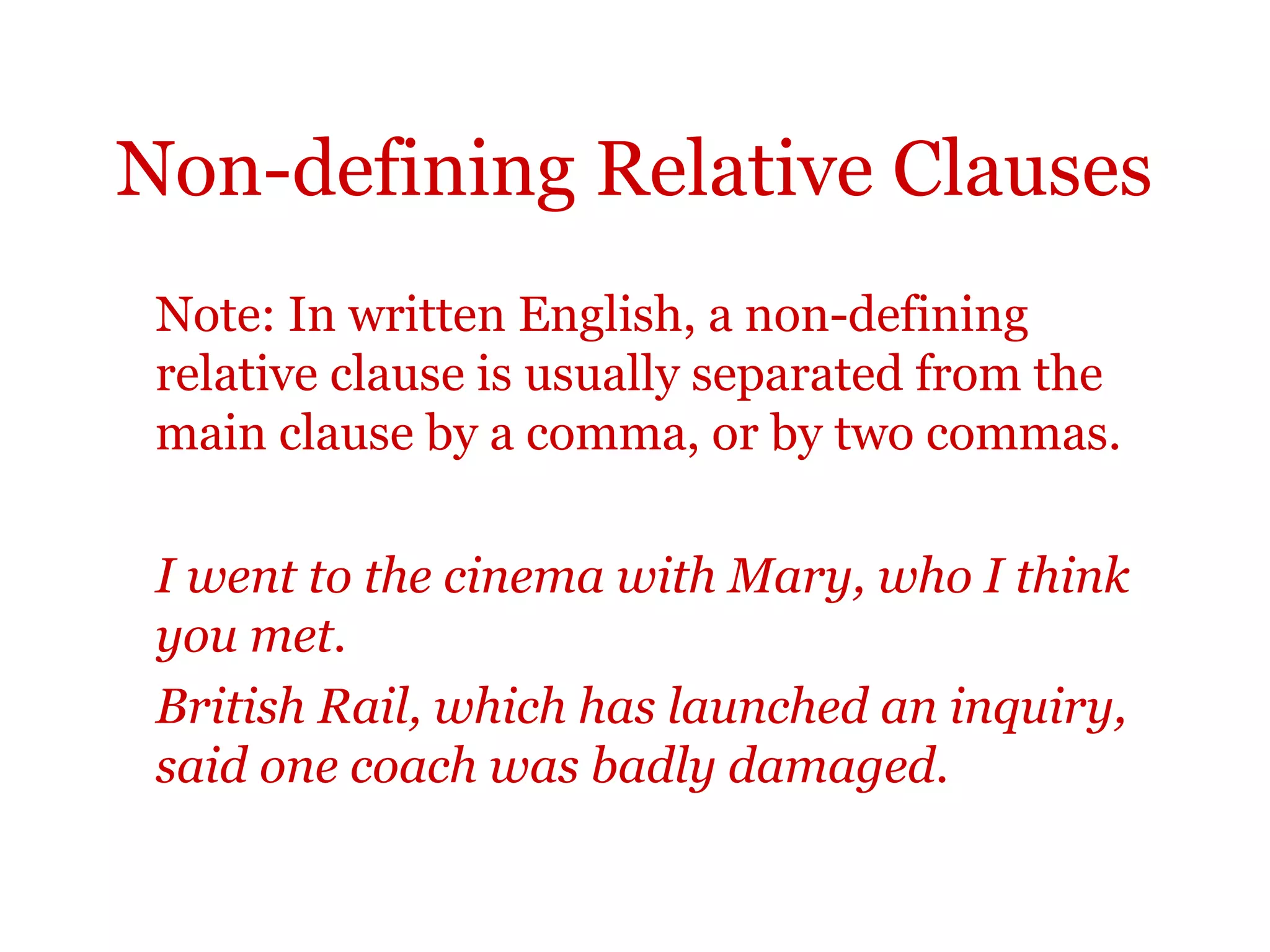 Non-defining Relative Clauses
 Note: In written English, a non-defining
 relative clause is usually separated from the
 main clause by a comma, or by two commas.

 I went to the cinema with Mary, who I think
 you met.
 British Rail, which has launched an inquiry,
 said one coach was badly damaged.
 