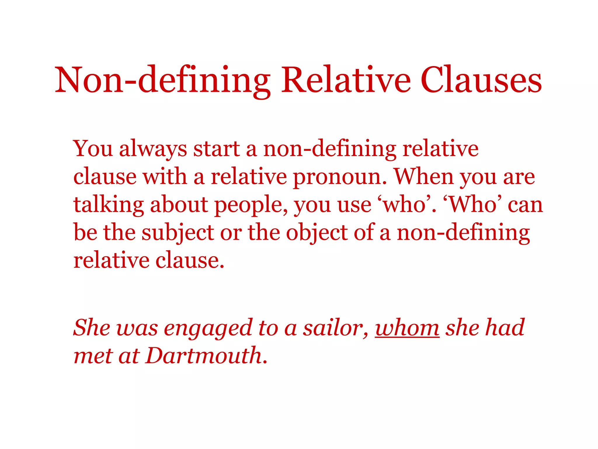 Non-defining Relative Clauses
 You always start a non-defining relative
 clause with a relative pronoun. When you are
 talking about people, you use ‘who’. ‘Who’ can
 be the subject or the object of a non-defining
 relative clause.

 She was engaged to a sailor, whom she had
 met at Dartmouth.
 