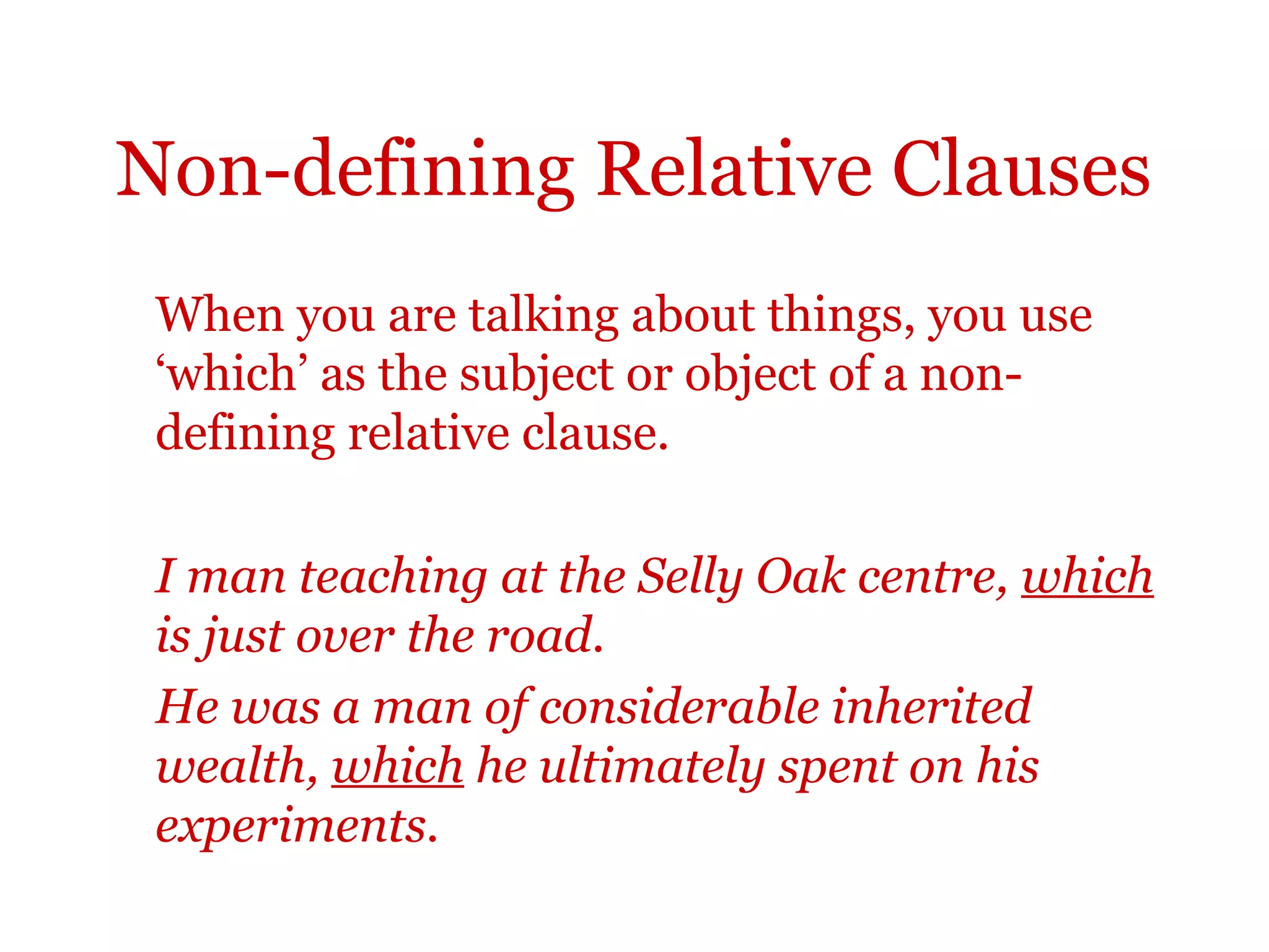 Non-defining Relative Clauses
 When you are talking about things, you use
 ‘which’ as the subject or object of a non-
 defining relative clause.

 I man teaching at the Selly Oak centre, which
 is just over the road.
 He was a man of considerable inherited
 wealth, which he ultimately spent on his
 experiments.
 