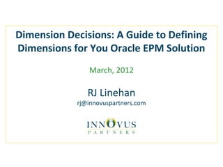 Dimension Decisions: A Guide to Defining
Dimensions for You Oracle EPM Solution
March, 2012
RJ Linehan
rj@innovuspartners.com
 