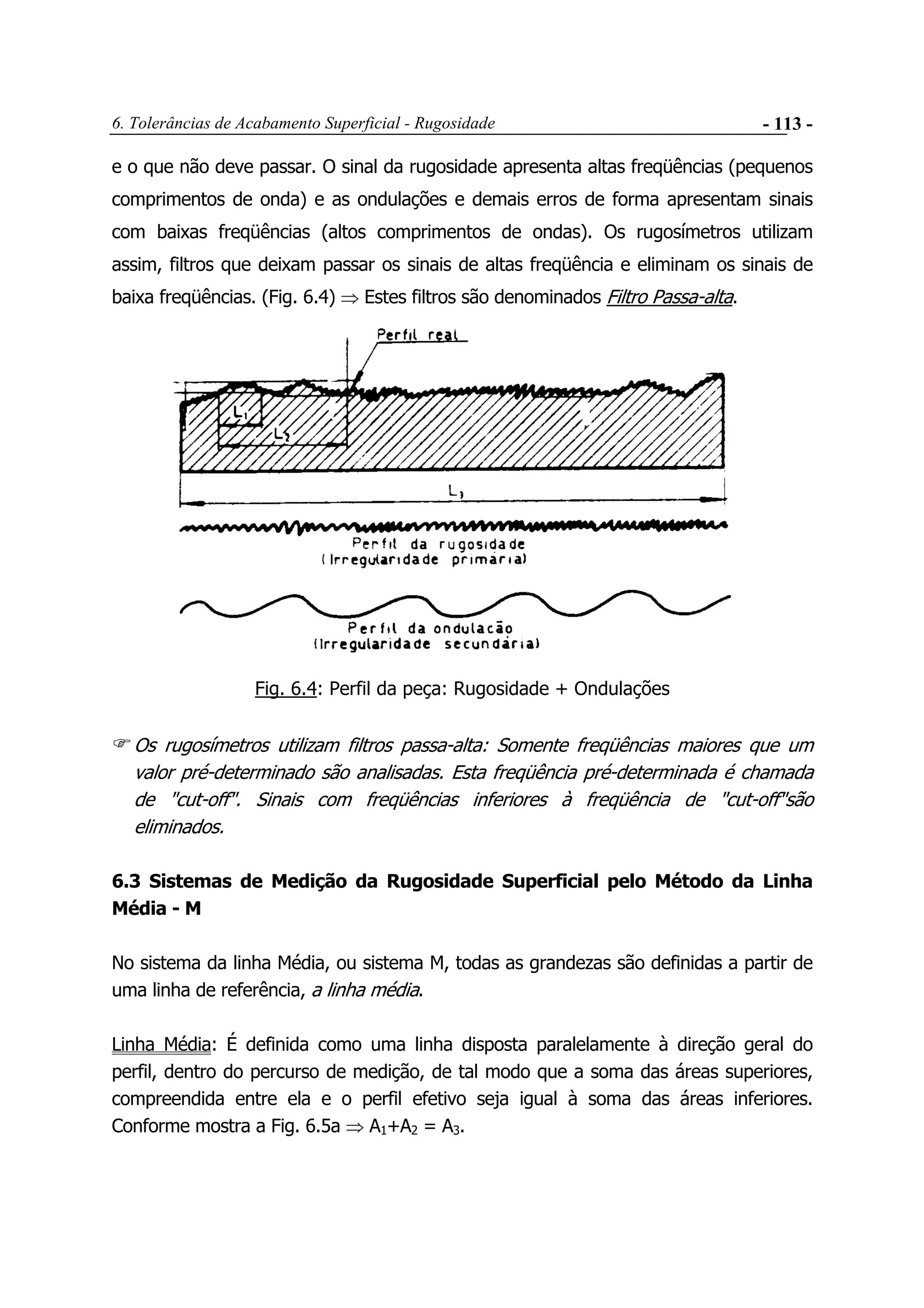 6. Tolerâncias de Acabamento Superficial - Rugosidade - 113 -
e o que não deve passar. O sinal da rugosidade apresenta altas freqüências (pequenos
comprimentos de onda) e as ondulações e demais erros de forma apresentam sinais
com baixas freqüências (altos comprimentos de ondas). Os rugosímetros utilizam
assim, filtros que deixam passar os sinais de altas freqüência e eliminam os sinais de
baixa freqüências. (Fig. 6.4) ⇒ Estes filtros são denominados Filtro Passa-alta.
Fig. 6.4: Perfil da peça: Rugosidade + Ondulações
Os rugosímetros utilizam filtros passa-alta: Somente freqüências maiores que um
valor pré-determinado são analisadas. Esta freqüência pré-determinada é chamada
de "cut-off". Sinais com freqüências inferiores à freqüência de "cut-off"são
eliminados.
6.3 Sistemas de Medição da Rugosidade Superficial pelo Método da Linha
Média - M
No sistema da linha Média, ou sistema M, todas as grandezas são definidas a partir de
uma linha de referência, a linha média.
Linha Média: É definida como uma linha disposta paralelamente à direção geral do
perfil, dentro do percurso de medição, de tal modo que a soma das áreas superiores,
compreendida entre ela e o perfil efetivo seja igual à soma das áreas inferiores.
Conforme mostra a Fig. 6.5a ⇒ A1+A2 = A3.
 