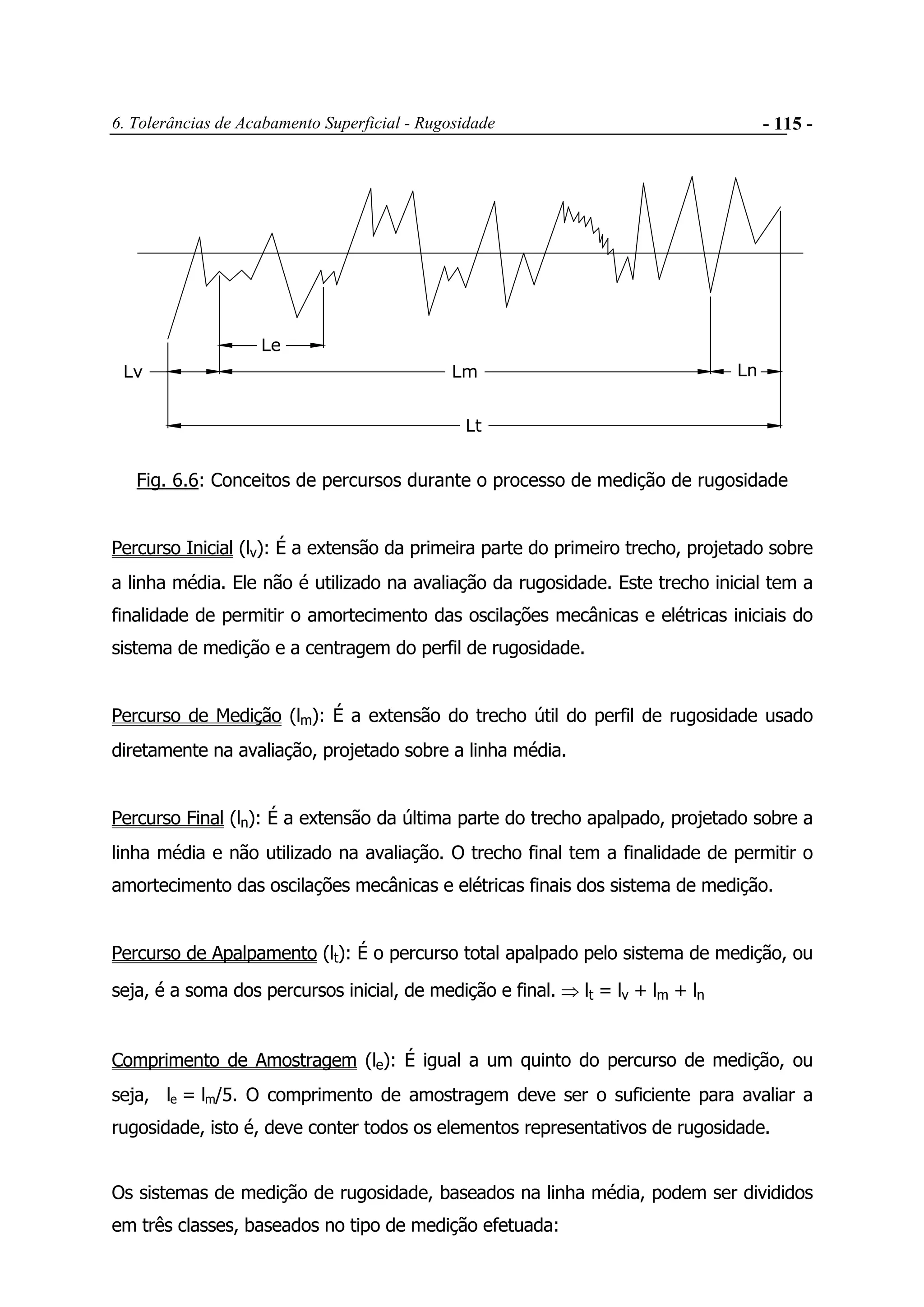 6. Tolerâncias de Acabamento Superficial - Rugosidade - 115 -
Lv Lm Ln
Lt
Le
Fig. 6.6: Conceitos de percursos durante o processo de medição de rugosidade
Percurso Inicial (lv): É a extensão da primeira parte do primeiro trecho, projetado sobre
a linha média. Ele não é utilizado na avaliação da rugosidade. Este trecho inicial tem a
finalidade de permitir o amortecimento das oscilações mecânicas e elétricas iniciais do
sistema de medição e a centragem do perfil de rugosidade.
Percurso de Medição (lm): É a extensão do trecho útil do perfil de rugosidade usado
diretamente na avaliação, projetado sobre a linha média.
Percurso Final (ln): É a extensão da última parte do trecho apalpado, projetado sobre a
linha média e não utilizado na avaliação. O trecho final tem a finalidade de permitir o
amortecimento das oscilações mecânicas e elétricas finais dos sistema de medição.
Percurso de Apalpamento (lt): É o percurso total apalpado pelo sistema de medição, ou
seja, é a soma dos percursos inicial, de medição e final. ⇒ lt = lv + lm + ln
Comprimento de Amostragem (le): É igual a um quinto do percurso de medição, ou
seja, le = lm/5. O comprimento de amostragem deve ser o suficiente para avaliar a
rugosidade, isto é, deve conter todos os elementos representativos de rugosidade.
Os sistemas de medição de rugosidade, baseados na linha média, podem ser divididos
em três classes, baseados no tipo de medição efetuada:
 