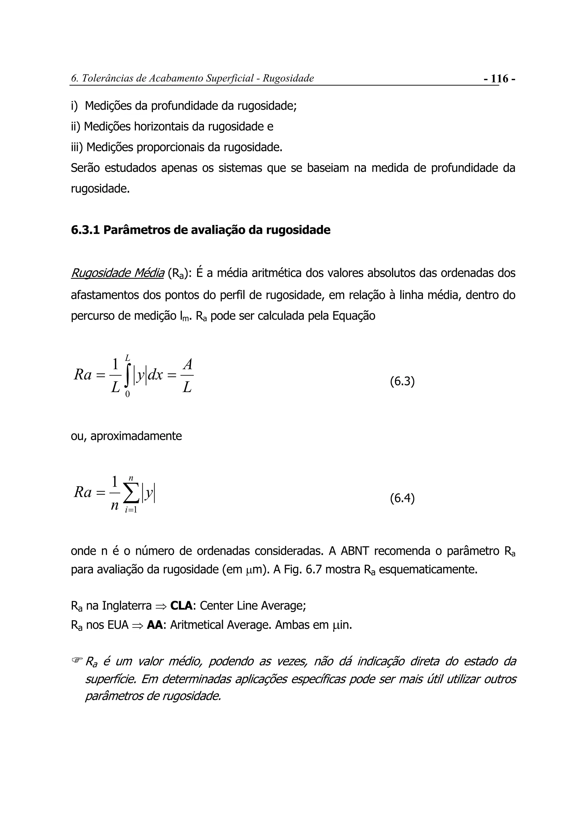 6. Tolerâncias de Acabamento Superficial - Rugosidade - 116 -
i) Medições da profundidade da rugosidade;
ii) Medições horizontais da rugosidade e
iii) Medições proporcionais da rugosidade.
Serão estudados apenas os sistemas que se baseiam na medida de profundidade da
rugosidade.
6.3.1 Parâmetros de avaliação da rugosidade
Rugosidade Média (Ra): É a média aritmética dos valores absolutos das ordenadas dos
afastamentos dos pontos do perfil de rugosidade, em relação à linha média, dentro do
percurso de medição lm. Ra pode ser calculada pela Equação
L
A
dxy
L
Ra
L
== ∫0
1
(6.3)
ou, aproximadamente
∑=
=
n
i
y
n
Ra
1
1
(6.4)
onde n é o número de ordenadas consideradas. A ABNT recomenda o parâmetro Ra
para avaliação da rugosidade (em µm). A Fig. 6.7 mostra Ra esquematicamente.
Ra na Inglaterra ⇒ CLA: Center Line Average;
Ra nos EUA ⇒ AA: Aritmetical Average. Ambas em µin.
Ra é um valor médio, podendo as vezes, não dá indicação direta do estado da
superfície. Em determinadas aplicações específicas pode ser mais útil utilizar outros
parâmetros de rugosidade.
 
