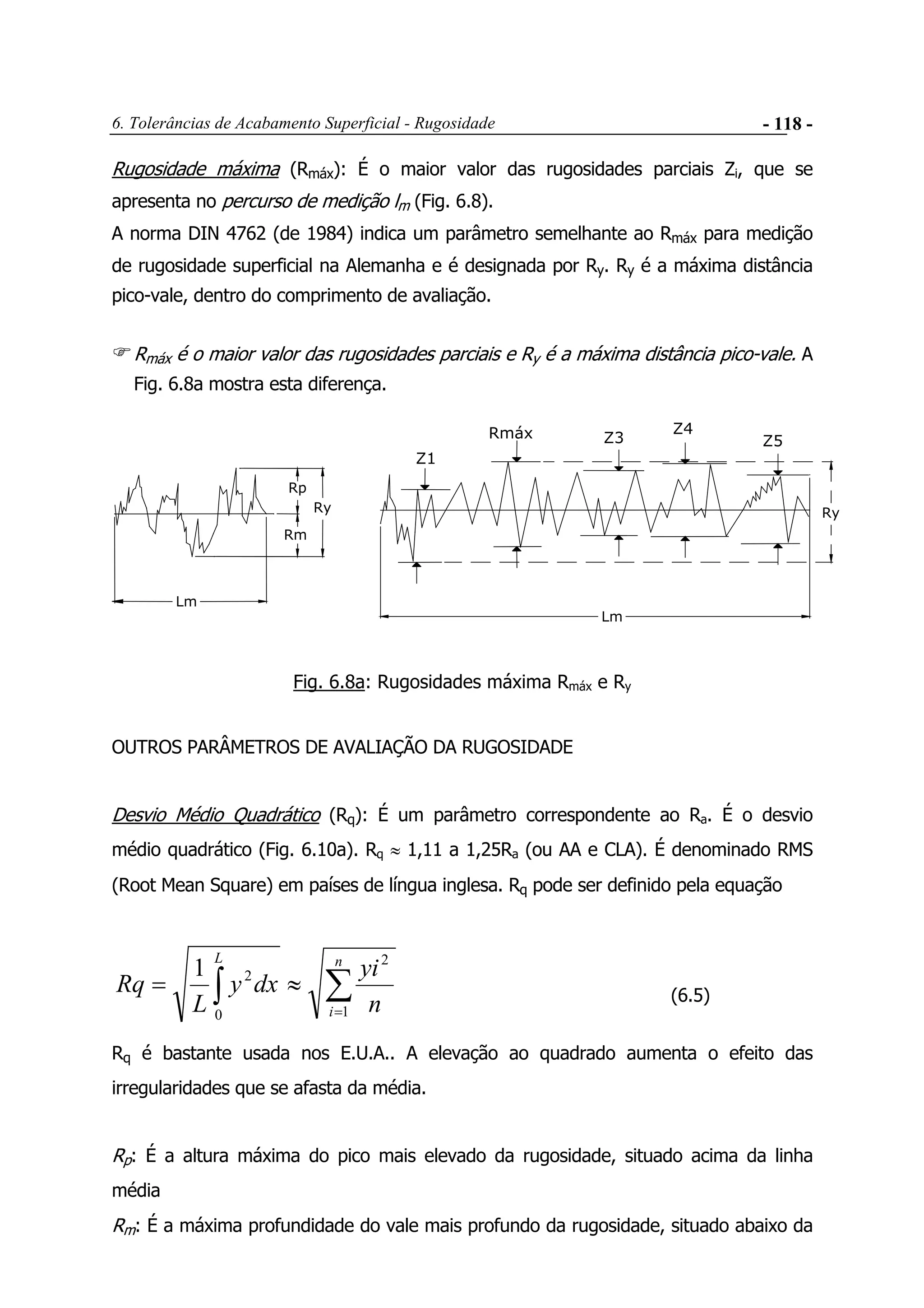 6. Tolerâncias de Acabamento Superficial - Rugosidade - 118 -
Rugosidade máxima (Rmáx): É o maior valor das rugosidades parciais Zi, que se
apresenta no percurso de medição lm (Fig. 6.8).
A norma DIN 4762 (de 1984) indica um parâmetro semelhante ao Rmáx para medição
de rugosidade superficial na Alemanha e é designada por Ry. Ry é a máxima distância
pico-vale, dentro do comprimento de avaliação.
Rmáx é o maior valor das rugosidades parciais e Ry é a máxima distância pico-vale. A
Fig. 6.8a mostra esta diferença.
Lm
Rmáx
Z1
Z3
Z4
Z5
Lm
Ry
Rp
Rm
Ry
Fig. 6.8a: Rugosidades máxima Rmáx e Ry
OUTROS PARÂMETROS DE AVALIAÇÃO DA RUGOSIDADE
Desvio Médio Quadrático (Rq): É um parâmetro correspondente ao Ra. É o desvio
médio quadrático (Fig. 6.10a). Rq ≈ 1,11 a 1,25Ra (ou AA e CLA). É denominado RMS
(Root Mean Square) em países de língua inglesa. Rq pode ser definido pela equação
∑∫ =
≈=
n
i
L
n
yi
dxy
L
Rq
1
2
0
21
(6.5)
Rq é bastante usada nos E.U.A.. A elevação ao quadrado aumenta o efeito das
irregularidades que se afasta da média.
Rp: É a altura máxima do pico mais elevado da rugosidade, situado acima da linha
média
Rm: É a máxima profundidade do vale mais profundo da rugosidade, situado abaixo da
 