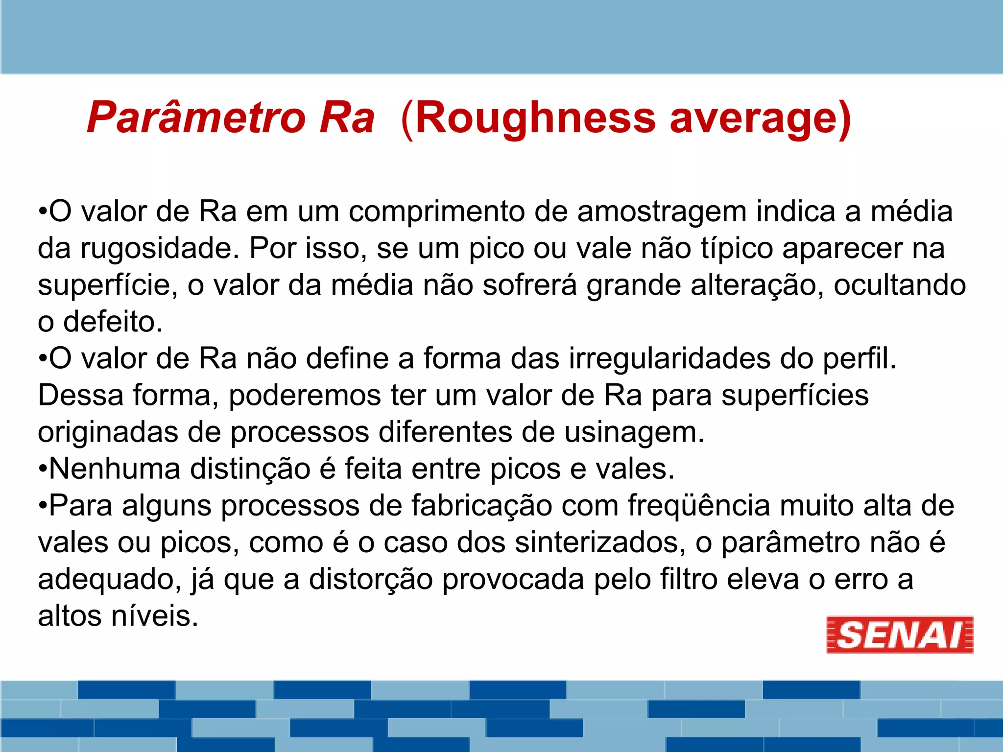 Parâmetro Ra (Roughness average)
•O valor de Ra em um comprimento de amostragem indica a média
da rugosidade. Por isso, se um pico ou vale não típico aparecer na
superfície, o valor da média não sofrerá grande alteração, ocultando
o defeito.
•O valor de Ra não define a forma das irregularidades do perfil.
Dessa forma, poderemos ter um valor de Ra para superfícies
originadas de processos diferentes de usinagem.
•Nenhuma distinção é feita entre picos e vales.
•Para alguns processos de fabricação com freqüência muito alta de
vales ou picos, como é o caso dos sinterizados, o parâmetro não é
adequado, já que a distorção provocada pelo filtro eleva o erro a
altos níveis.
 