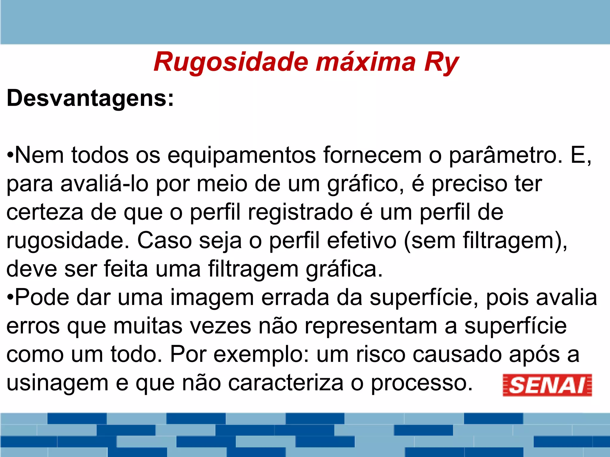 Rugosidade máxima Ry
Desvantagens:
•Nem todos os equipamentos fornecem o parâmetro. E,
para avaliá-lo por meio de um gráfico, é preciso ter
certeza de que o perfil registrado é um perfil de
rugosidade. Caso seja o perfil efetivo (sem filtragem),
deve ser feita uma filtragem gráfica.
•Pode dar uma imagem errada da superfície, pois avalia
erros que muitas vezes não representam a superfície
como um todo. Por exemplo: um risco causado após a
usinagem e que não caracteriza o processo.
 