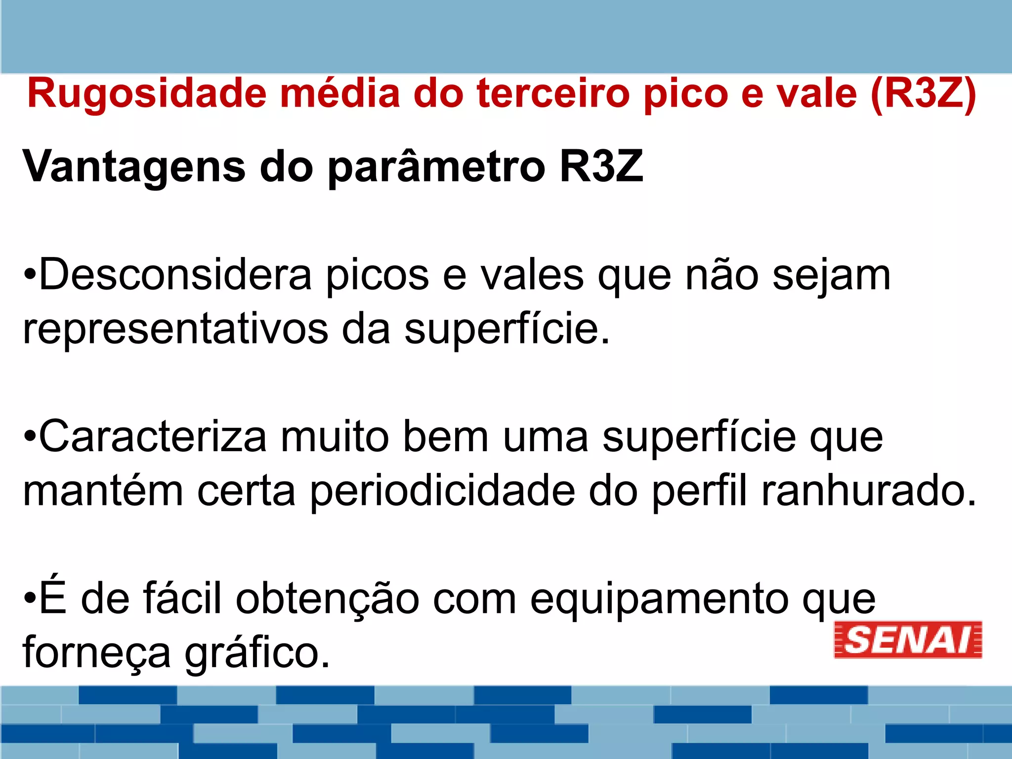 Rugosidade média do terceiro pico e vale (R3Z)
Vantagens do parâmetro R3Z
•Desconsidera picos e vales que não sejam
representativos da superfície.
•Caracteriza muito bem uma superfície que
mantém certa periodicidade do perfil ranhurado.
•É de fácil obtenção com equipamento que
forneça gráfico.
 