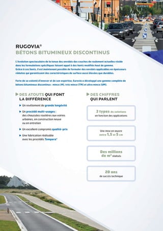 RUGOVIA®
Bétons bitumineux discontinus
L’évolution spectaculaire de la tenue des enrobés des couches de roulement actuelles réside
dans les formulations spécifiques faisant appel à des liants modifiés haut de gamme.
Grâce à ces liants, il est maintenant possible de formuler des enrobés applicables en épaisseurs
réduites qui garantissent des caractéristiques de surface aussi élevées que durables.
Forte de sa volonté d’innover et de son expertise, Eurovia a développé une gamme complète de
bétons bitumineux discontinus : mince (M), très mince (TM) et ultra mince (UM).

D
 ES ATOUTS QUI FONT
LA DIFFÉRENCE

D
 ES CHIFFRES
QUI PARLENT

U
 n revêtement de grande longévité
U
 n procédé multi-usages :
des chaussées routières aux voiries
urbaines, en construction neuve
ou en entretien
U
 n excellent compromis qualité-prix
U
 ne fabrication réalisable
avec les procédés Tempera®

3 types de solutions
en fonction des applications

Une mise en œuvre

entre 1,5 et 5 cm

Des millions
de m2 réalisés

20 ans
de succès technique

 