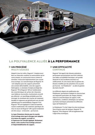 LA POLYVALENCE ALLIÉE À LA PERFORMANCE
U
 N PROCÉDÉ
MULTI-USAGES

U
 NE EFFICACITÉ
CONTINUE

Adapté à tous les trafics, Rugovia® s’emploie aussi
bien sur chaussées routières ou autoroutières qu’en
voirie urbaine, en construction neuve comme en
entretien. Il nécessite impérativement une couche
d’accrochage. Les caractéristiques de Rugovia® M
sont adaptées pour des supports présentant
une certaine déformabilité, voire des supports
hétérogènes. Le dom­ ine d’emploi privilégié des
a
®
Rugovia TM et Rugovia® UM est l’amélioration
des caractéristiques de surface des chaussées
sans faiblesse structurelle, et présentant un profil
peu déformé ; un reprofilage préalable peut être
envisagé. Ils constituent des couches de roulement
durables et rugueuses qui garantissent une sécurité
optimale pour les automobilistes. Rugovia® M­et
Rugovia® TM sont appliqués à l’aide de matériels
routiers traditionnels. Des matériels spécifiques de
mise en œuvre de Rugovia® UM à grand rendement
ont été conçus - et brevetés - par Eurovia.

Rugovia® fait appel à des bitumes polymères
performants qui présentent une forte cohésion,
une faible susceptibilité thermique, une grande
élasticité et une excellente résistance au
vieillissement. Ils sont choisis dans la gamme des
bitumes modifiés par des polymères mis au point
par Eurovia - les Polybitume® - ou dans la gamme
des liants Styrelf®.

Le type d’émulsion choisie pour la couche
d’accrochage ainsi que le dosage sont adaptés
à la nature du support, au trafic et
à l’épaisseur de l’enrobé appliqué. Richement
dosée, cette couche d’accrochage concourt
à l’imperméabilisation du support.

Les différents degrés de modification des
Polybitume® permettent d’adapter le choix du liant
aux impératifs particuliers de chaque chantier :
nature et caractéris­ iques du support, trafic,
t
sollicitations, conditions climatiques (se reporter
aux fiches techniques présentant les différents
types de Polybitume®).
Le Polybitume® P a fait l’objet d’un Avis technique.
Sous d’autres noms de marques, Rugovia® M,
Rugovia® TM et Rugovia® UM ont également fait
l’objet d’Avis techniques.

 