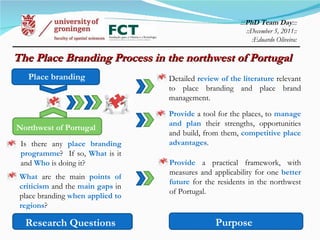 The Place Branding Process in the northwest of Portugal  ::: PhD Team Day ::: ::December 5, 2011:: : Eduardo Oliveira: Purpose Research Questions Northwest of Portugal Provide  a practical framework, with measures and applicability for one  better future  for the residents in the northwest of Portugal. Is there any  place branding programme ?  If so,  What  is it and  Who  is doing it? Detailed  review of the literature  relevant to place branding and place brand management. Provide  a tool for the places, to  manage and plan  their strengths, opportunities and build, from them,  competitive place advantages . Place branding What  are the main  points of criticism  and the  main gaps  in place branding  when applied to regions ? 