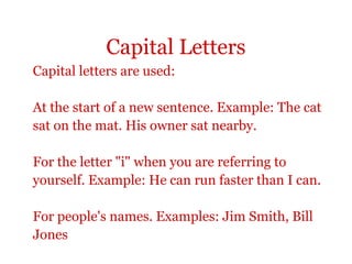 Capital Letters
Capital letters are used:

At the start of a new sentence. Example: The cat
sat on the mat. His owner sat nearby.

For the letter "i" when you are referring to
yourself. Example: He can run faster than I can.

For people's names. Examples: Jim Smith, Bill
Jones
 