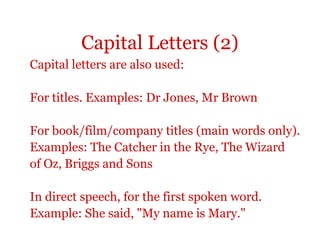 Capital Letters (2)
Capital letters are also used:

For titles. Examples: Dr Jones, Mr Brown

For book/film/company titles (main words only).
Examples: The Catcher in the Rye, The Wizard
of Oz, Briggs and Sons

In direct speech, for the first spoken word.
Example: She said, "My name is Mary."
 