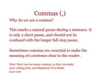 Commas (,)
Why do we use a comma?

This marks a natural pause during a sentence. It
is only a short pause, and should not be
confused with the longer full stop pause.

Sometimes commas are essential to make the
meaning of a sentence clear to the reader.

Note: Don't use too many commas, as they can make
your writing jerky and disjointed. If in doubt,
leave out!
 