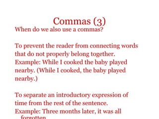 Commas (3)
When do we also use a commas?

To prevent the reader from connecting words
that do not properly belong together.
Example: While I cooked the baby played
nearby. (While I cooked, the baby played
nearby.)

To separate an introductory expression of
time from the rest of the sentence.
Example: Three months later, it was all
 