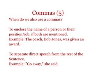 Commas (5)
When do we also use a commas?

To enclose the name of a person or their
position/job, if both are mentioned.
Example: The coach, Bob Jones, was given an
award.

To separate direct speech from the rest of the
Sentence.
Example: "Go away," she said.
 