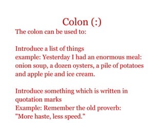 Colon (:)
The colon can be used to:

Introduce a list of things
example: Yesterday I had an enormous meal:
onion soup, a dozen oysters, a pile of potatoes
and apple pie and ice cream.

Introduce something which is written in
quotation marks
Example: Remember the old proverb:
"More haste, less speed."
 