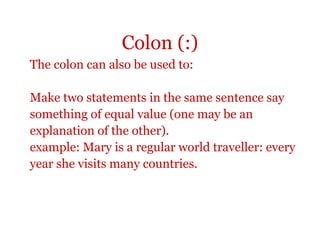 Colon (:)
The colon can also be used to:

Make two statements in the same sentence say
something of equal value (one may be an
explanation of the other).
example: Mary is a regular world traveller: every
year she visits many countries.
 