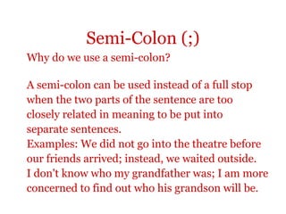 Semi-Colon (;)
Why do we use a semi-colon?

A semi-colon can be used instead of a full stop
when the two parts of the sentence are too
closely related in meaning to be put into
separate sentences.
Examples: We did not go into the theatre before
our friends arrived; instead, we waited outside.
I don't know who my grandfather was; I am more
concerned to find out who his grandson will be.
 