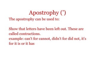 Apostrophy (’)
The apostrophy can be used to:

Show that letters have been left out. These are
called contractions.
example: can't for cannot, didn't for did not, it's
for it is or it has
 