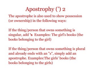 Apostrophy (’) 2
The apostrophe is also used to show possession
(or ownership) in the following ways:

If the thing/person that owns something is
singular, add 's Examples: The girl's books (the
books belonging to the girl)

If the thing/person that owns something is plural
and already ends with an "s", simply add an
apostrophe. Examples:The girls' books (the
books belonging to the girls)
 
