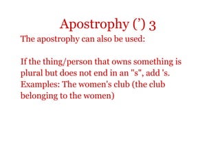 Apostrophy (’) 3
The apostrophy can also be used:

If the thing/person that owns something is
plural but does not end in an "s", add 's.
Examples: The women's club (the club
belonging to the women)
 