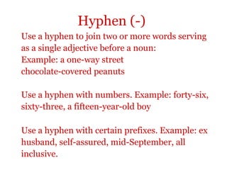 Hyphen (-)
Use a hyphen to join two or more words serving
as a single adjective before a noun:
Example: a one-way street
chocolate-covered peanuts

Use a hyphen with numbers. Example: forty-six,
sixty-three, a fifteen-year-old boy

Use a hyphen with certain prefixes. Example: ex
husband, self-assured, mid-September, all
inclusive.
 