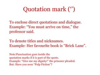 Quotation mark (‘’)

To enclose direct quotations and dialogue.
Example: “You must arrive on time,” the
professor said.

To denote titles and nicknames.
Example: Her favourite book is “Brick Lane”.

Note:Punctuation goes inside the
quotation marks if it is part of the quote.
Example: “Give me my dignity!” the prisoner pleaded.
But: Have you seen “Pulp Fiction”?
 