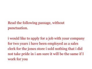 Read the following passage, without
punctuation.

i would like to apply for a job with your company
for two years i have been employed as a sales
clerk for the jones store i sold nothing that i did
not take pride in i am sure it will be the same if I
work for you
 