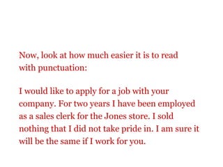 Now, look at how much easier it is to read
with punctuation:

I would like to apply for a job with your
company. For two years I have been employed
as a sales clerk for the Jones store. I sold
nothing that I did not take pride in. I am sure it
will be the same if I work for you.
 