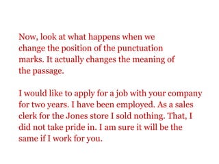 Now, look at what happens when we
change the position of the punctuation
marks. It actually changes the meaning of
the passage.

I would like to apply for a job with your company
for two years. I have been employed. As a sales
clerk for the Jones store I sold nothing. That, I
did not take pride in. I am sure it will be the
same if I work for you.
 